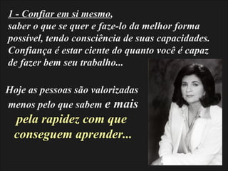 1 - Confiar em si mesmo,
saber o que se quer e faze-lo da melhor forma
possível, tendo consciência de suas capacidades.
Confiança é estar ciente do quanto você é capaz
de fazer bem seu trabalho...

Hoje as pessoas são valorizadas
menos pelo que sabem e mais
 pela rapidez com que
 conseguem aprender...
 