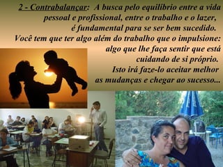 2 - Contrabalançar: A busca pelo equilíbrio entre a vida
        pessoal e profissional, entre o trabalho e o lazer,
                é fundamental para se ser bem sucedido.
Você tem que ter algo além do trabalho que o impulsione:
                          algo que lhe faça sentir que está
                                    cuidando de si próprio.
                            Isto irá faze-lo aceitar melhor
                       as mudanças e chegar ao sucesso...
 