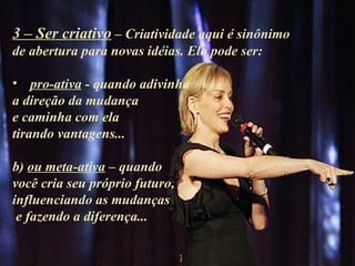 3 – Ser criativo – Criatividade aqui é sinônimo
de abertura para novas idéias. Ela pode ser:

• pro-ativa - quando adivinha
a direção da mudança
e caminha com ela
tirando vantagens...

b) ou meta-ativa – quando
você cria seu próprio futuro,
influenciando as mudanças
 e fazendo a diferença...
 