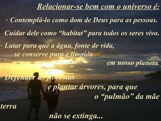 Relacionar-se bem com o universo é:
 - Contemplá-lo como dom de Deus para as pessoas.
 Cuidar dele como “habitat” para todos os seres vivo.
- Lutar para que a água, fonte de vida,
     se conserve pura e límpida
                                    em nosso planeta.
- Defender as florestas
              e plantar árvores, para que
                            o “pulmão” da mãe
terra
               não se extinga...
 