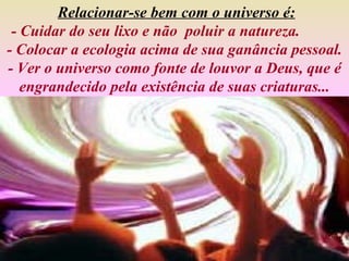Relacionar-se bem com o universo é:
 - Cuidar do seu lixo e não poluir a natureza.
- Colocar a ecologia acima de sua ganância pessoal.
- Ver o universo como fonte de louvor a Deus, que é
   engrandecido pela existência de suas criaturas...
 