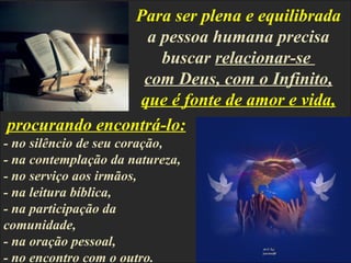 Para ser plena e equilibrada
                 a pessoa humana precisa
                   buscar relacionar-se
                 com Deus, com o Infinito,
                que é fonte de amor e vida,
procurando encontrá-lo:
- no silêncio de seu coração,
- na contemplação da natureza,
- no serviço aos irmãos,
- na leitura bíblica,
- na participação da
comunidade,
- na oração pessoal,
- no encontro com o outro.
 