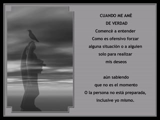 CUANDO ME AMÈ DE VERDAD Comencè a entender  Como es ofensivo forzar  alguna situaciòn o a alguien  solo para realizar  mis deseos aùn sabiendo que no es el momento  O la persona no está preparada,  inclusive yo mismo.  