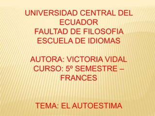 UNIVERSIDAD CENTRAL DEL
       ECUADOR
  FAULTAD DE FILOSOFIA
   ESCUELA DE IDIOMAS

 AUTORA: VICTORIA VIDAL
  CURSO: 5º SEMESTRE –
       FRANCES


  TEMA: EL AUTOESTIMA
 