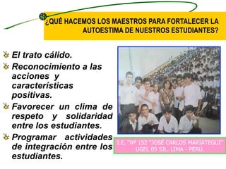 ¿QUÉ HACEMOS LOS MAESTROS PARA FORTALECER LA
                 AUTOESTIMA DE NUESTROS ESTUDIANTES?


El trato cálido.
Reconocimiento a las
acciones y
características
positivas.
Favorecer un clima de
respeto y solidaridad
entre los estudiantes.
Programar actividades
                           I.E. “Nº 152 “JOSÉ CARLOS MARIÁTEGUI”
de integración entre los           UGEL 05 SJL. LIMA - PERÚ.
estudiantes.
 