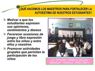 ¿QUÉ HACEMOS LOS MAESTROS PARA FORTALECER LA
                AUTOESTIMA DE NUESTROS ESTUDIANTES?

Motivar a que los
estudiantes expresen
sus opiniones,
sentimientos y deseos
Favorecer ocasiones de
juego y libre expresión
entre los niños y entre
ellos y nosotros
Promover actividades
grupales que permitan la
participación de los
niños                       I.E. “Nº 81001 “CÉSAR A. VALLEJO
                           MENDOZA”. TRUJILLO - PERÚ (2007).
 