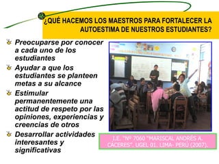 ¿QUÉ HACEMOS LOS MAESTROS PARA FORTALECER LA
                 AUTOESTIMA DE NUESTROS ESTUDIANTES?
Preocuparse por conocer
a cada uno de los
estudiantes
Ayudar a que los
estudiantes se planteen
metas a su alcance
Estimular
permanentemente una
actitud de respeto por las
opiniones, experiencias y
creencias de otros
Desarrollar actividades        I.E. “Nº 7060 “MARISCAL ANDRÉS A.
interesantes y               CÁCERES”. UGEL 01. LIMA- PERÚ (2007).
significativas
 