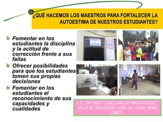¿QUÉ HACEMOS LOS MAESTROS PARA FORTALECER LA
                 AUTOESTIMA DE NUESTROS ESTUDIANTES?


Fomentar en los
estudiantes la disciplina
y la actitud de
corrección frente a sus
fallas
Ofrecer posibilidades
para que los estudiantes
tomen sus propias
decisiones
Fomentar en los
estudiantes el
reconocimiento de sus
capacidades y               I.E. “Nº 6063 “JOSÉ CARLOS MARIÁTEGUI”,
cualidades                  VILLA EL SALVADOR. UGEL 01. LIMA- PERÚ
                                              (2007).
 