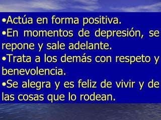 •Actúa en forma positiva.
•En momentos de depresión, se
repone y sale adelante.
•Trata a los demás con respeto y
benevolencia.
•Se alegra y es feliz de vivir y de
las cosas que lo rodean.
 