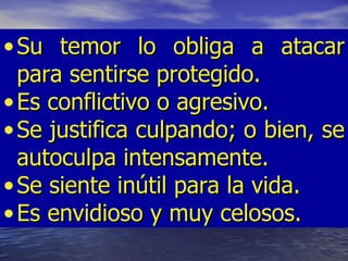 • Su temor lo obliga a atacar
  para sentirse protegido.
• Es conflictivo o agresivo.
• Se justifica culpando; o bien, se
  autoculpa intensamente.
• Se siente inútil para la vida.
• Es envidioso y muy celosos.
 