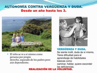 AUTONOMÍA CONTRA VERGÜENZA Y DUDA.
      Desde un año hasta los 3.
                 .




                                        VERGÜENZA Y DUDA.
           AUTONOMÍA
                                        Se siente inútil, duda de sí mismo,
  El niño se ve a sí mismo como        Tiene dificultad para el
   persona por propio                   aprendizaje de habilidades
   derecho, separado de los padres pero básicas como
   aún dependiente.
                                        caminar, hablar, quiere esconder
                                        las deficiencias.
                      REALIZACIÓN DE LA VOLUNTAD.
 