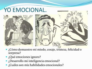 YO EMOCIONAL.




 ¿Cómo demuestro mi miedo, coraje, tristeza, felicidad o
  sorpresa?
 ¿Qué emociones ignoro?
 ¿Desarrollo mi inteligencia emocional?
 ¿Cuáles son mis habilidades emocionales?
 