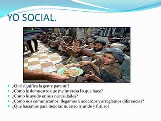 YO SOCIAL.




   ¿Qué significa la gente para mí?
   ¿Cómo le demuestro que me interesa lo que hace?
   ¿Cómo lo ayudo en sus necesidades?
   ¿Cómo nos comunicamos, llegamos a acuerdos y arreglamos diferencias?
   ¿Qué hacemos para mejorar nuestro mundo y futuro?
 