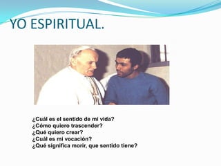 YO ESPIRITUAL.




   ¿Cuál es el sentido de mi vida?
   ¿Cómo quiero trascender?
   ¿Qué quiero crear?
   ¿Cuál es mi vocación?
   ¿Qué significa morir, que sentido tiene?
 