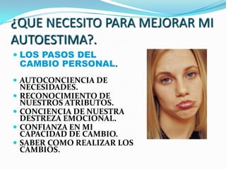 ¿QUE NECESITO PARA MEJORAR MI
AUTOESTIMA?.
 LOS PASOS DEL
    CAMBIO PERSONAL.
 AUTOCONCIENCIA DE
    NECESIDADES.
   RECONOCIMIENTO DE
    NUESTROS ATRIBUTOS.
   CONCIENCIA DE NUESTRA
    DESTREZA EMOCIONAL.
   CONFIANZA EN MI
    CAPACIDAD DE CAMBIO.
   SABER COMO REALIZAR LOS
    CAMBIOS.
 