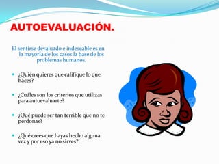 AUTOEVALUACIÓN.
El sentirse devaluado e indeseable es en
    la mayorÍa de los casos la base de los
           problemas humanos.

 ¿Quién quieres que califique lo que
  haces?

 ¿Cuáles son los criterios que utilizas
  para autoevaluarte?

 ¿Qué puede ser tan terrible que no te
  perdonas?

 ¿Qué crees que hayas hecho alguna
  vez y por eso ya no sirves?
 