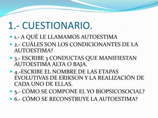 1.- CUESTIONARIO.
 1.- A QUÉ LE LLAMAMOS AUTOESTIMA
 2.- CUÁLES SON LOS CONDICIONANTES DE LA
    AUTOESTIMA?
   3.- ESCRIBE 3 CONDUCTAS QUE MANIFIESTAN
    AUTOESTIMA ALTA O BAJA.
   4.-ESCRIBE EL NOMBRE DE LAS ETAPAS
    EVOLUTIVAS DE ERIKSON Y LA REALIZACIÓN DE
    CADA UNO DE ELLAS.
   5.- CÓMO SE COMPONE EL YO BIOPSICOSOCIAL?
   6.- CÓMO SE RECONSTRUYE LA AUTOESTIMA?
 