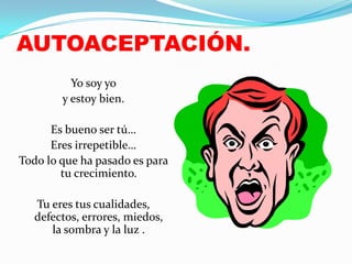 AUTOACEPTACIÓN.
          Yo soy yo
        y estoy bien.

      Es bueno ser tú…
      Eres irrepetible…
Todo lo que ha pasado es para
        tu crecimiento.

   Tu eres tus cualidades,
   defectos, errores, miedos,
      la sombra y la luz .
 