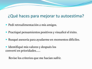 ¿Qué haces para mejorar tu autoestima?
 Pedí retroalimentación a mis amigos.

 Practiqué pensamientos positivos y visualicé el éxito.

 Busqué asesoría para ayudarme en momentos difíciles.

 Identifiqué mis valores y después los
convertí en prioridades……

  Revise los criterios que me hacían sufrir.
 