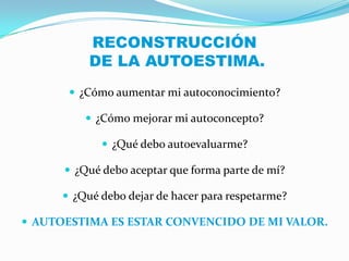 RECONSTRUCCIÓN
           DE LA AUTOESTIMA.
        ¿Cómo aumentar mi autoconocimiento?

           ¿Cómo mejorar mi autoconcepto?

              ¿Qué debo autoevaluarme?

       ¿Qué debo aceptar que forma parte de mí?

       ¿Qué debo dejar de hacer para respetarme?

 AUTOESTIMA ES ESTAR CONVENCIDO DE MI VALOR.
 