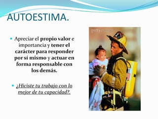 AUTOESTIMA.
 Apreciar el propio valor e
   importancia y tener el
 carácter para responder
 por sí mismo y actuar en
  forma responsable con
        los demás.

 ¿Hiciste tu trabajo con lo
   mejor de tu capacidad?.
 