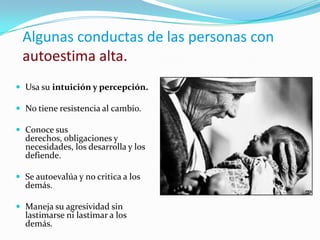 Algunas conductas de las personas con
 autoestima alta.
 Usa su intuición y percepción.

 No tiene resistencia al cambio.

 Conoce sus
  derechos, obligaciones y
  necesidades, los desarrolla y los
  defiende.

 Se autoevalúa y no critica a los
  demás.

 Maneja su agresividad sin
  lastimarse ni lastimar a los
  demás.
 