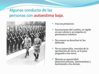 Algunas conducta de las
personas con autoestima baja.
                       Usa sus prejuicios.

                       Inconsciente del cambio, es rígido
                        en sus valores y se empeña en
                        permanecer estático.

                       No conoce su derechos ni los
                        defiende.

                       No se autoevalúa, necesita de la
                        aprobación de otros, se la pasa
                        juzgando a los otros.

                       Maneja su agresividad
                        destructivamente, lastimándose y
                        lastimando a los demás.
 