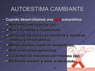 AUTOESTIMA CAMBIANTE
Cuando desarrollamos una alta autoestima:
 Nos sentimos seguros (as).
 Nos valoramos y respetamos.
 Tenemos confianza en nosotros y nosotras
 mismas y en los demás.
 Reconocemos nuestras necesidades.
 Nos mostramos optimistas.
 Cuidamos de nosotros (as) mismos (as).
 Podemos aceptar y amar a los demás.
 