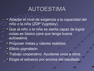 AUTOESTIMA
Adaptar el nivel de exigencia a la capacidad del
niño o la niña (ZDP Vygotsky).
Que el niño o la niña se sienta capaz de lograr
cosas es básico para que tenga buena
autoestima.
Proponer metas y valores realistas.
Efecto pigmaleón.
Trabajo cooperativo. Ayudarse unos a otros.
Elogia el esfuerzo por encima del resultado.
 