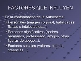 FACTORES QUE INFLUYEN
En la conformación de la Autoestima:
 Personales (imagen corporal, habilidades
 físicas e intelectuales...).
 Personas significativas (padres,
 hermanos, profesorado, amigos, otras
 figuras de apego...).
 Factores sociales (valores, cultura,
 creencias...).
 