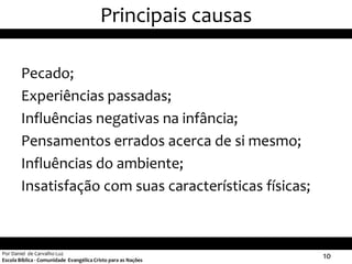 Principais causas

        Pecado;
        Experiências passadas;
        Influências negativas na infância;
        Pensamentos errados acerca de si mesmo;
        Influências do ambiente;
        Insatisfação com suas características físicas;



Por Daniel de Carvalho Luz
Escola Bíblica - Comunidade Evangélica Cristo para as Nações
                                                               10
 