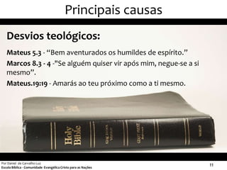 Principais causas
   Desvios teológicos:
   Mateus 5.3 - “Bem aventurados os humildes de espírito.”
   Marcos 8.3 - 4 -"Se alguém quiser vir após mim, negue-se a si
   mesmo”.
   Mateus.19:19 - Amarás ao teu próximo como a ti mesmo.




Por Daniel de Carvalho Luz
Escola Bíblica - Comunidade Evangélica Cristo para as Nações
                                                                   11
 