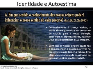 Identidade e Autoestima



                                                               • Contrariamente à crença ateísta, a
                                                                 Bíblia afirma que existe um propósito
                                                                 de criação para a nossa biologia,
                                                                 psicologia e espiritualidade, quando
                                                                 Deus decidiu partilhar a Sua imagem.

                                                               • Conhecer as nossas origens ajuda-nos
                                                                 a compreender o passado, a viver no
                                                                 presente e a não temer o futuro. Esta
                                                                 identidade é a base da construção de
                                                                 uma auto-estima saudável cristã.


Por Daniel de Carvalho Luz
Escola Bíblica - Comunidade Evangélica Cristo para as Nações
                                                                                                 14
 
