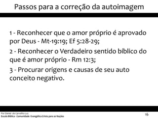 Passos para a correção da autoimagem


        1 - Reconhecer que o amor próprio é aprovado
        por Deus - Mt-19:19; Ef 5:28-29;
        2 - Reconhecer o Verdadeiro sentido bíblico do
        que é amor próprio - Rm 12:3;
        3 - Procurar origens e causas de seu auto
        conceito negativo.



Por Daniel de Carvalho Luz
Escola Bíblica - Comunidade Evangélica Cristo para as Nações
                                                               16
 