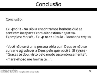 Conclusão

        Conclusão:

        Ex: 4:10-12 - Na Bíblia encontramos homens que se
        sentiram incapazes com autoestima negativa.
        Exemplos: Moisés - Ex: 4: 10-12 ; Paulo - Romanos 12:7-10

        - Você não será uma pessoa séria com Deus se não se
        curvar e agradecer a Deus pelo que você é. SI 139:14 -
        “Graças te dou, visto pelo modo assombrosamente”.
        - maravilhoso me formaste...”.

Por Daniel de Carvalho Luz
Escola Bíblica - Comunidade Evangélica Cristo para as Nações
                                                                  17
 