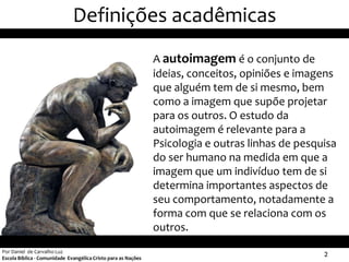 Definições acadêmicas
                                                               A autoimagem é o conjunto de
                                                               ideias, conceitos, opiniões e imagens
                                                               que alguém tem de si mesmo, bem
                                                               como a imagem que supõe projetar
                                                               para os outros. O estudo da
                                                               autoimagem é relevante para a
                                                               Psicologia e outras linhas de pesquisa
                                                               do ser humano na medida em que a
                                                               imagem que um indivíduo tem de si
                                                               determina importantes aspectos de
                                                               seu comportamento, notadamente a
                                                               forma com que se relaciona com os
                                                               outros.
Por Daniel de Carvalho Luz
Escola Bíblica - Comunidade Evangélica Cristo para as Nações
                                                                                                  2
 