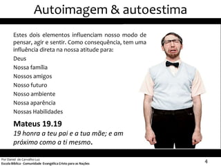 Autoimagem & autoestima
        Estes dois elementos influenciam nosso modo de
        pensar, agir e sentir. Como consequência, tem uma
        influência direta na nossa atitude para:
        Deus
        Nossa família
        Nossos amigos
        Nosso futuro
        Nosso ambiente
        Nossa aparência
        Nossas Habilidades

        Mateus 19.19
        19 honra a teu pai e a tua mãe; e amarás o teu
        próximo como a ti mesmo.

Por Daniel de Carvalho Luz
Escola Bíblica - Comunidade Evangélica Cristo para as Nações
                                                               4
 