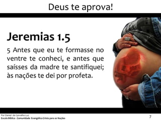 Deus te aprova!


     Jeremias 1.5
     5 Antes que eu te formasse no
     ventre te conheci, e antes que
     saísses da madre te santifiquei;
     às nações te dei por profeta.




Por Daniel de Carvalho Luz
Escola Bíblica - Comunidade Evangélica Cristo para as Nações
                                                               7
 