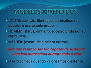  JOVEM: curtição, liberdade, adrenalina, ser
popular e aceito pelo grupo, ...
 HOMEM: status, dinheiro, sucesso profissional,
carro, casa, ...
 MELHER: juventude e beleza eternas, ...
Será que essas coisas são capazes de sustentar
uma boa autoestima durante toda a vida?
 O erro começa quando valorizamos o exterior.
 