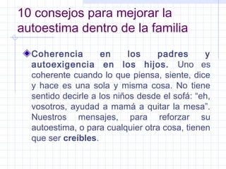 10 consejos para mejorar la
autoestima dentro de la familia
  Coherencia         en     los   padres       y
  autoexigencia en los hijos. Uno es
  coherente cuando lo que piensa, siente, dice
  y hace es una sola y misma cosa. No tiene
  sentido decirle a los niños desde el sofá: “eh,
  vosotros, ayudad a mamá a quitar la mesa”.
  Nuestros mensajes, para reforzar su
  autoestima, o para cualquier otra cosa, tienen
  que ser creíbles.
 
