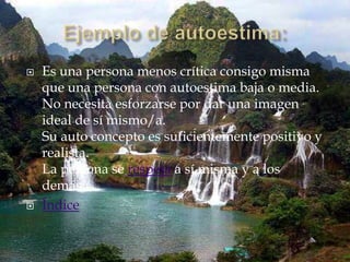    Es una persona menos crítica consigo misma
    que una persona con autoestima baja o media.
    No necesita esforzarse por dar una imagen
    ideal de sí mismo/a.
    Su auto concepto es suficientemente positivo y
    realista.
    La persona se respeta a sí misma y a los
    demás.
   Índice
 