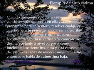 Ejemplo de auto estima


Cuando una mujer se quiere a sí misma, se
considera valiosa, confía en ella y cree estar
preparada para enfrentar y resolver cualquier
cuestión que le presente la vida, se la describe
como alguien de autoestima alta, pero si
acostumbra agredirse verbal o físicamente, se
desmerece tanto a nivel corporal como
intelectual, se siente insegura y está convencida
de que no es capaz de resolver ningún desafío,
entonces se habla de autoestima baja.
Que es autoestima.                        Índice
 