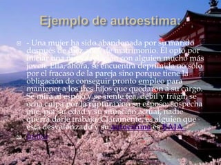    - Una mujer ha sido abandonada por su marido
    después de diez años de matrimonio. Él optó por
    iniciar una nueva relación con alguien mucho más
    joven. Ella, ahora, se encuentra deprimida no sólo
    por el fracaso de la pareja sino porque tiene la
    obligación de conseguir pronto empleo para
    mantener a los tres hijos que quedaron a su cargo.
    Se mira al espejo y se siente fea, débil y frágil; se
    echa culpa por la ruptura con su esposo; sospecha
    que, por su edad y su situación actual, nadie
    querrá darle trabajo. Claramente, es alguien que
    está desvalorizado y su autoestima es BAJA.
   Índice
 