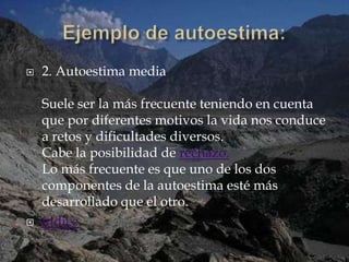    2. Autoestima media

    Suele ser la más frecuente teniendo en cuenta
    que por diferentes motivos la vida nos conduce
    a retos y dificultades diversos.
    Cabe la posibilidad de rechazo.
    Lo más frecuente es que uno de los dos
    componentes de la autoestima esté más
    desarrollado que el otro.
   índice
 