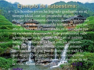    - Un hombre joven ha logrado graduarse en el
    tiempo ideal, con un promedio digno de
    elogiar. Una semana después de concluidos sus
    estudios, ya ha conseguido trabajo y, a sólo un
    año de haber sido contratado, es ascendido por
    su excelente desempeño. Este profesional sabe
    además que no sólo tiene éxito en el ámbito
    laboral: también le va bien con las mujeres.
    Está, por lo tanto, contento consigo mismo,
    convencido de que puede conseguir todo lo
    que se propone, orgulloso de sus conquistas
    profesionales y seguro de cada paso que da en
    la vida. Autoestima de este hombre: ALTA
 