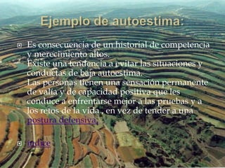    Es consecuencia de un historial de competencia
    y merecimiento altos.
    Existe una tendencia a evitar las situaciones y
    conductas de baja autoestima.
    Las personas tienen una sensación permanente
    de valía y de capacidad positiva que les
    conduce a enfrentarse mejor a las pruebas y a
    los retos de la vida , en vez de tender a una
    postura defensiva.

   índice
 