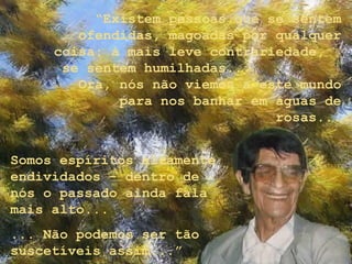 “Existem pessoas que se sentem
        ofendidas, magoadas por qualquer
     coisa: à mais leve contrariedade,
      se sentem humilhadas...
        Ora, nós não viemos a este mundo
             para nos banhar em águas de
                                rosas...


Somos espíritos altamente
endividados - dentro de
nós o passado ainda fala
mais alto...
... Não podemos ser tão
suscetíveis assim...”
 