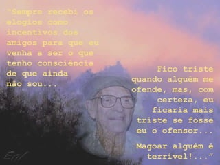 “Sempre recebi os
elogios como
incentivos dos
amigos para que eu
venha a ser o que
tenho consciência
                          Fico triste
de que ainda
                     quando alguém me
não sou...
                     ofende, mas, com
                          certeza, eu
                         ficaria mais
                      triste se fosse
                      eu o ofensor...
                     Magoar alguém é
                       terrível!...”
 