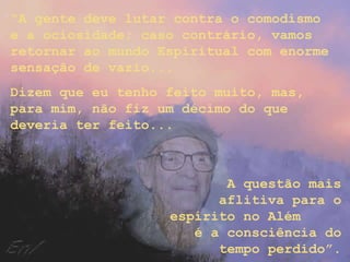 “A gente deve lutar contra o comodismo
e a ociosidade; caso contrário, vamos
retornar ao mundo Espiritual com enorme
sensação de vazio...
Dizem que eu tenho feito muito, mas,
para mim, não fiz um décimo do que
deveria ter feito...



                          A questão mais
                         aflitiva para o
                   espírito no Além
                      é a consciência do
                         tempo perdido”.
 