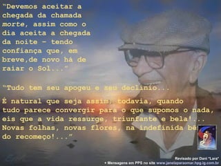 “Devemos aceitar a
chegada da chamada
morte, assim como o
dia aceita a chegada
da noite – tendo
confiança que, em
breve,de novo há de
raiar o Sol...”

“Tudo tem seu apogeu e seu declínio...
É natural que seja assim; todavia, quando
tudo parece convergir para o que supomos o nada,
eis que a vida ressurge, triunfante e bela!...
Novas folhas, novas flores, na indefinida bênção
do recomeço!...”

                                                           Revisado por Dani *Lara*
                       + Mensagens em PPS no site www.janelaparaomar.hpg.ig.com.br
 